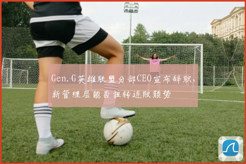 Gen.G英雄联盟分部CEO宣布辞职，新管理层能否扭转连败颓势