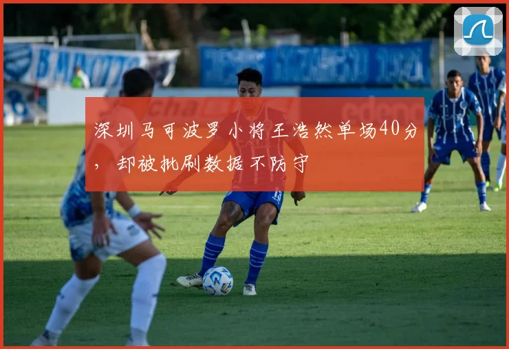 深圳马可波罗小将王浩然单场40分，却被批刷数据不防守