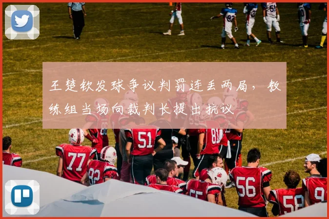 王楚钦发球争议判罚连丢两局,教练组当场向裁判长提出抗议