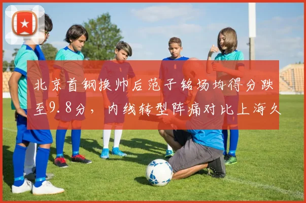 北京首钢换帅后范子铭场均得分跌至9.8分，内线转型阵痛对比上海久事王哲